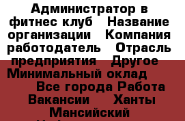 Администратор в фитнес клуб › Название организации ­ Компания-работодатель › Отрасль предприятия ­ Другое › Минимальный оклад ­ 25 000 - Все города Работа » Вакансии   . Ханты-Мансийский,Нефтеюганск г.